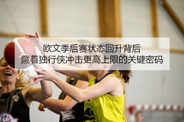欧文季后赛状态回升背后 藏着独行侠冲击更高上限的关键密码