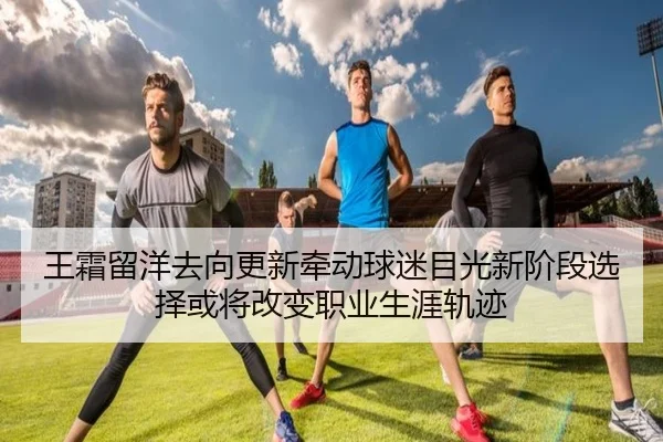 王霜留洋去向更新牵动球迷目光新阶段选择或将改变职业生涯轨迹